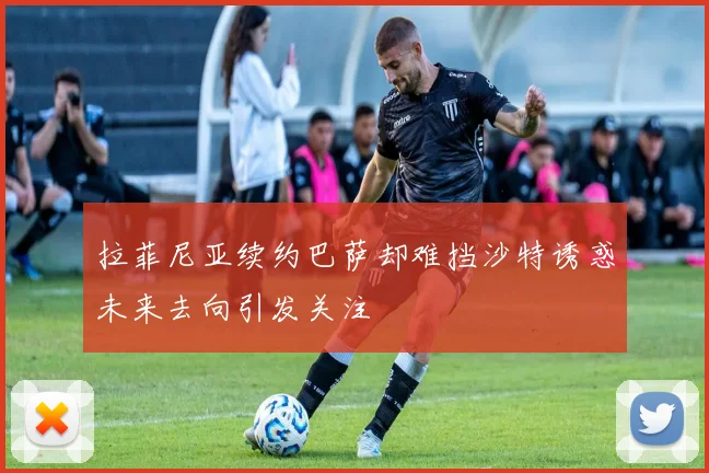 拉菲尼亚续约巴萨却难挡沙特诱惑未来去向引发关注