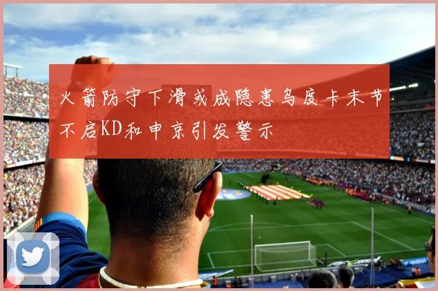 火箭防守下滑或成隐患乌度卡末节不启KD和申京引发警示