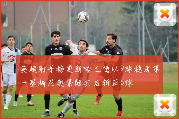 英超射手榜更新哈兰德以9球稳居第一塞梅尼奥紧随其后斩获6球