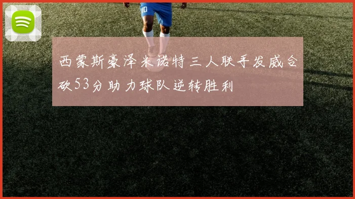 西蒙斯豪泽米诺特三人联手发威合砍53分助力球队逆转胜利