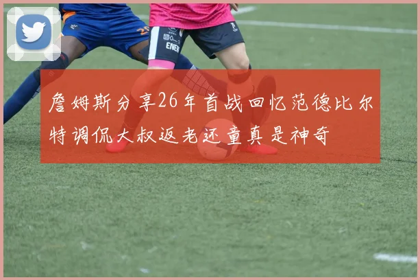 詹姆斯分享26年首战回忆范德比尔特调侃大叔返老还童真是神奇