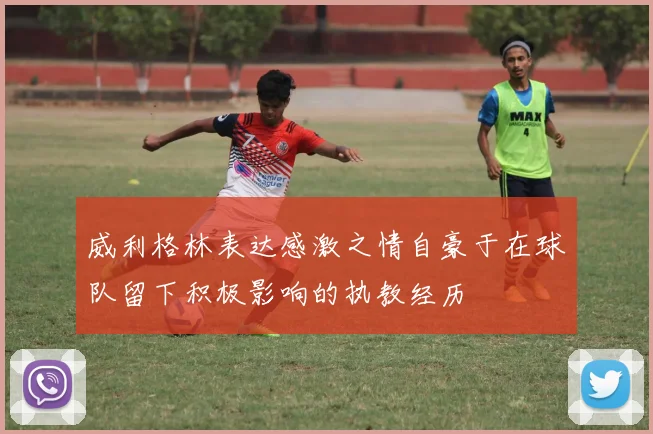 威利格林表达感激之情自豪于在球队留下积极影响的执教经历