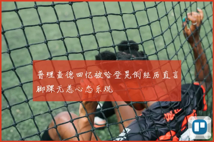 普理查德回忆被哈登晃倒经历直言脚踝无恙心态乐观