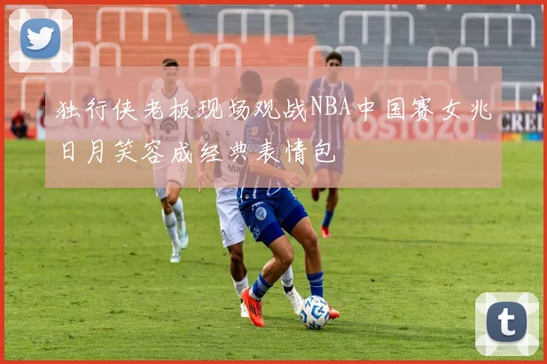 独行侠老板现场观战NBA中国赛女兆日月笑容成经典表情包