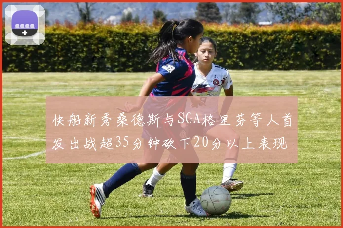 快船新秀桑德斯与SGA格里芬等人首发出战超35分钟砍下20分以上表现亮眼