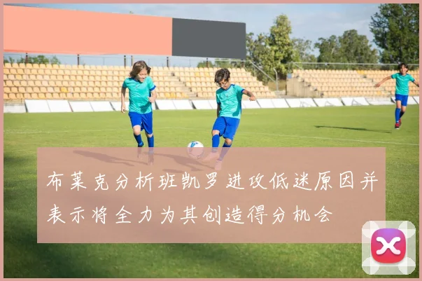 布莱克分析班凯罗进攻低迷原因并表示将全力为其创造得分机会