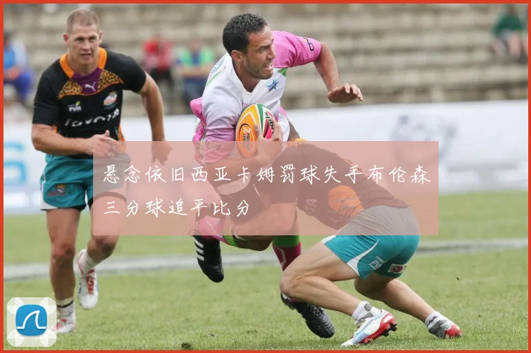 悬念依旧西亚卡姆罚球失手布伦森三分球追平比分