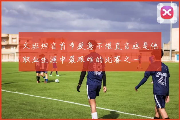 文班坦言首节疲惫不堪直言这是他职业生涯中最艰难的比赛之一