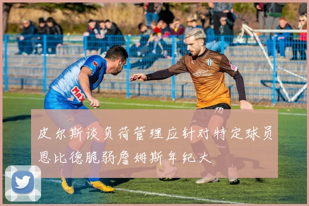 皮尔斯谈负荷管理应针对特定球员恩比德脆弱詹姆斯年纪大