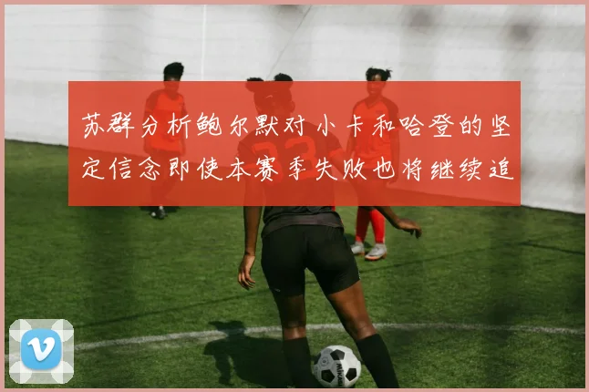 苏群分析鲍尔默对小卡和哈登的坚定信念即使本赛季失败也将继续追求成功
