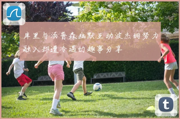 库里与汤普森幽默互动波杰姆努力融入却遭冷遇的趣事分享