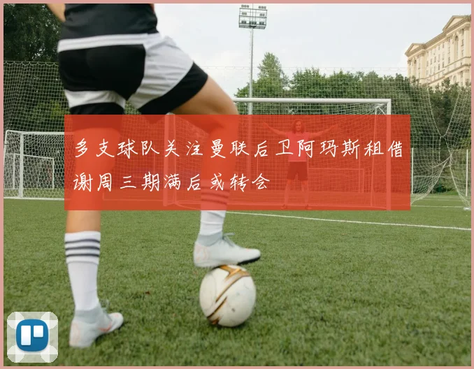 多支球队关注曼联后卫阿玛斯租借谢周三期满后或转会