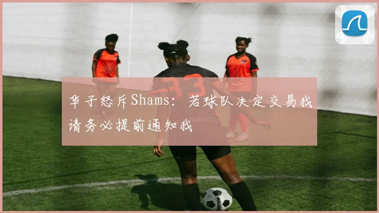华子怒斥Shams：若球队决定交易我请务必提前通知我