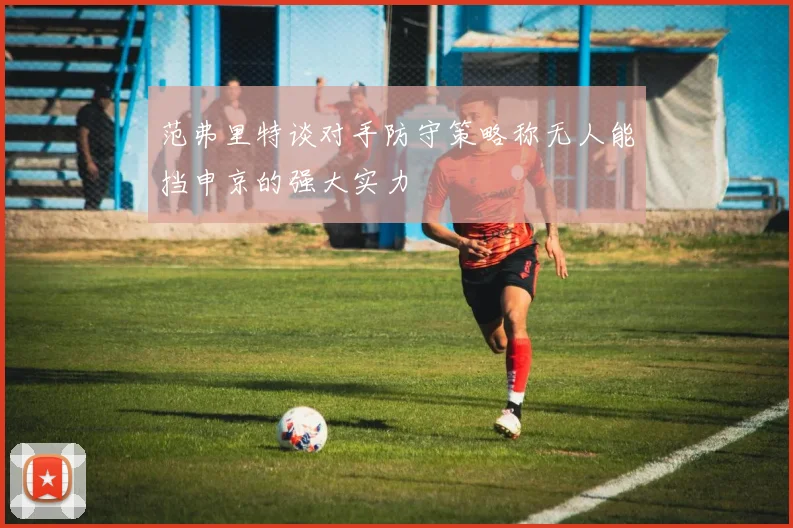 范弗里特谈对手防守策略称无人能挡申京的强大实力