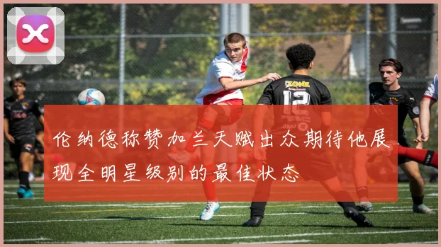 伦纳德称赞加兰天赋出众期待他展现全明星级别的最佳状态