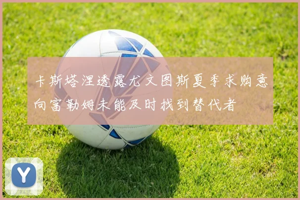 卡斯塔涅透露尤文图斯夏季求购意向富勒姆未能及时找到替代者