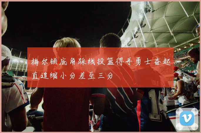 梅尔顿底角踩线投篮得手勇士奋起直追缩小分差至三分