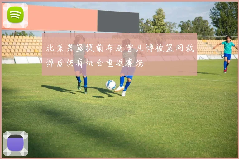 北京男篮提前布局曾凡博被篮网裁掉后仍有机会重返赛场